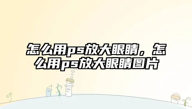 怎么用ps放大眼睛，怎么用ps放大眼睛圖片