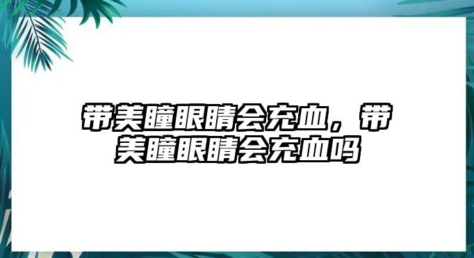 帶美瞳眼睛會充血，帶美瞳眼睛會充血嗎