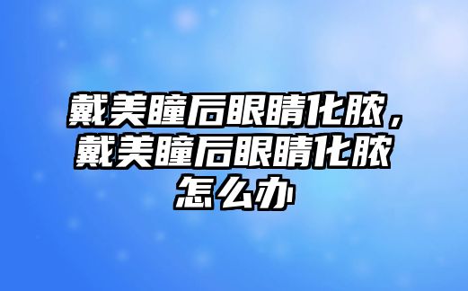 戴美瞳后眼睛化膿，戴美瞳后眼睛化膿怎么辦