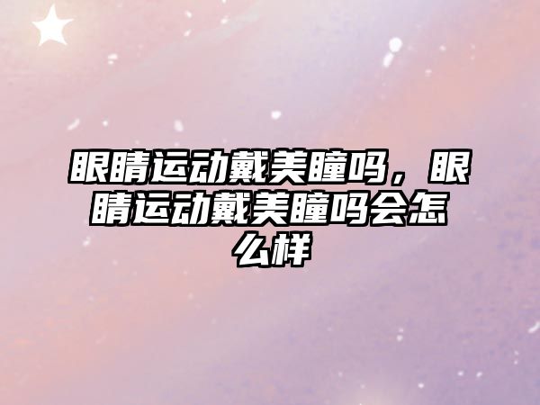 眼睛運動戴美瞳嗎，眼睛運動戴美瞳嗎會怎么樣