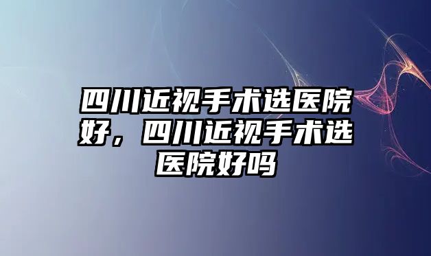 四川近視手術選醫院好，四川近視手術選醫院好嗎