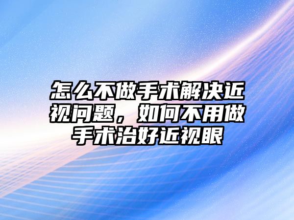 怎么不做手術解決近視問題，如何不用做手術治好近視眼