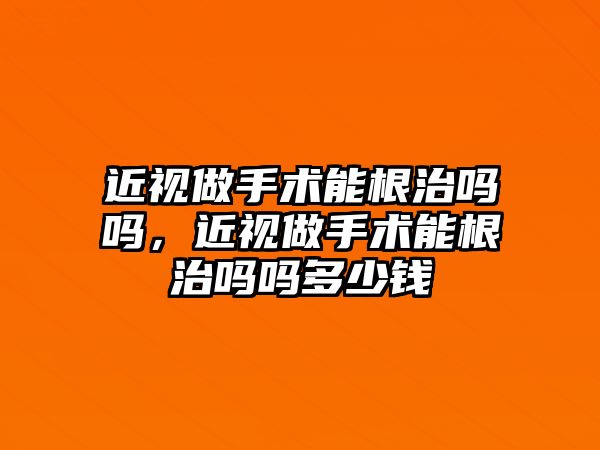 近視做手術能根治嗎嗎，近視做手術能根治嗎嗎多少錢