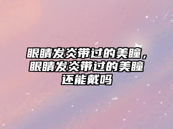 眼睛發炎帶過的美瞳，眼睛發炎帶過的美瞳還能戴嗎