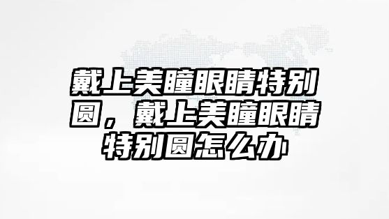 戴上美瞳眼睛特別圓，戴上美瞳眼睛特別圓怎么辦