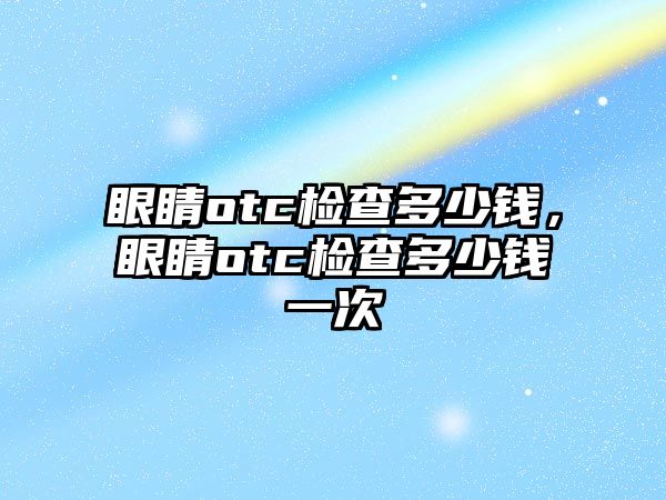 眼睛otc檢查多少錢，眼睛otc檢查多少錢一次