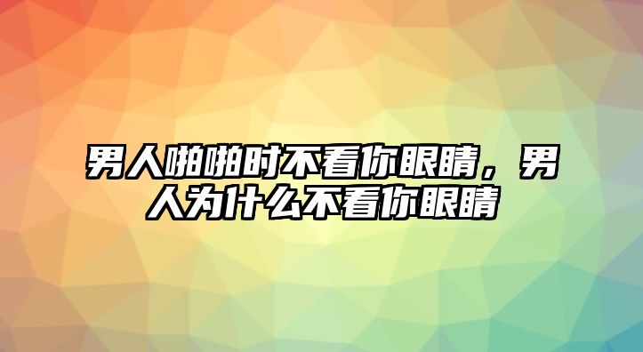 男人啪啪時不看你眼睛，男人為什么不看你眼睛