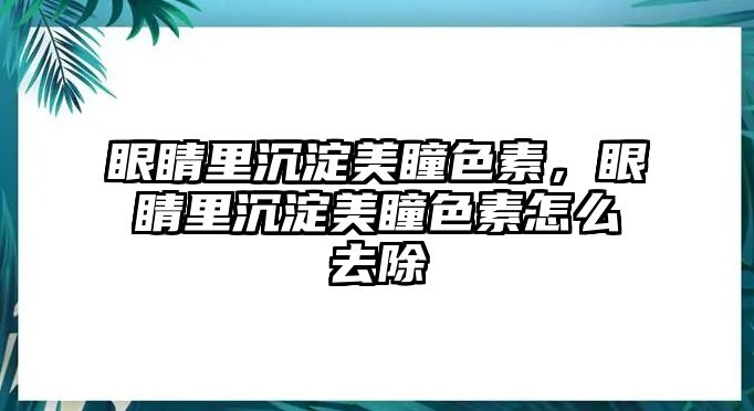 眼睛里沉淀美瞳色素，眼睛里沉淀美瞳色素怎么去除