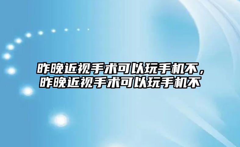 昨晚近視手術可以玩手機不，昨晚近視手術可以玩手機不