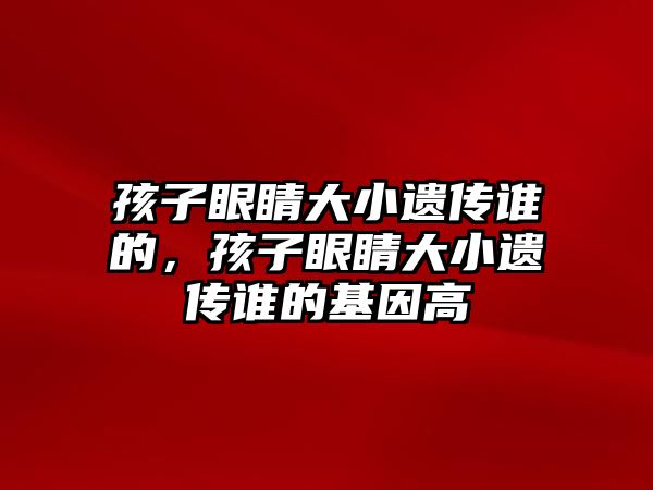 孩子眼睛大小遺傳誰的，孩子眼睛大小遺傳誰的基因高