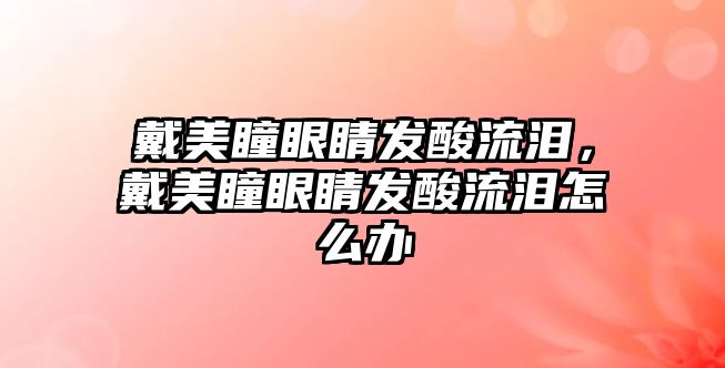 戴美瞳眼睛發(fā)酸流淚，戴美瞳眼睛發(fā)酸流淚怎么辦